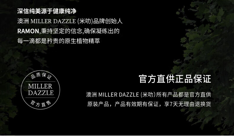 澳洲MILLERDAZZLE（米叻)品牌創(chuàng)始人RAMON秉持堅(jiān)定的信念，確保每一滴產(chǎn)品都是矜貴的原生植物精萃，品質(zhì)保證，官方直供正品。MILLER DAZZLE澳洲品牌所有產(chǎn)品均為官方直供原裝，有效期有保證，并享受7天無理由退換貨服務(wù)。